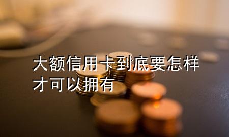 大额信用卡到底要怎样才可以拥有